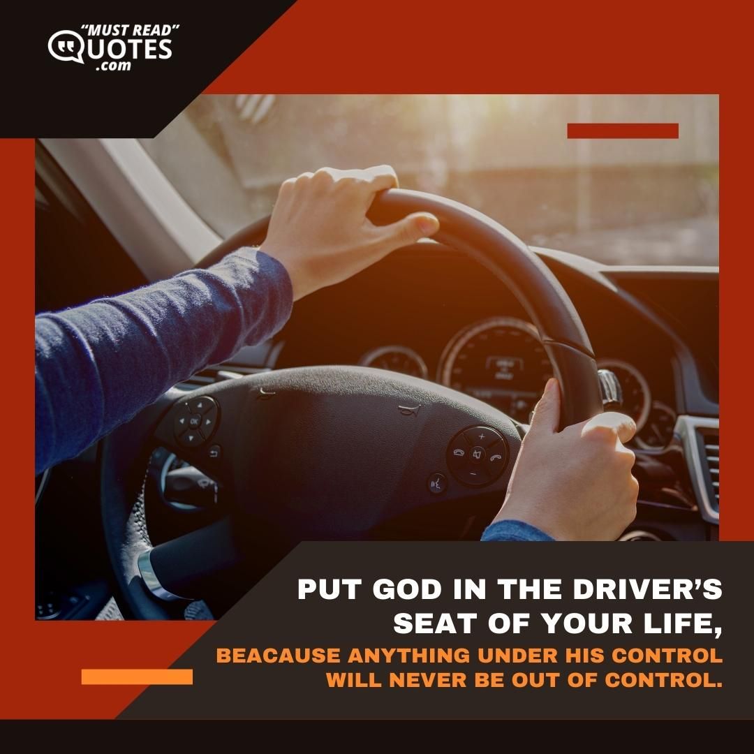Put God in the driver’s seat of your life, beacause anything under His control will never be out of control.