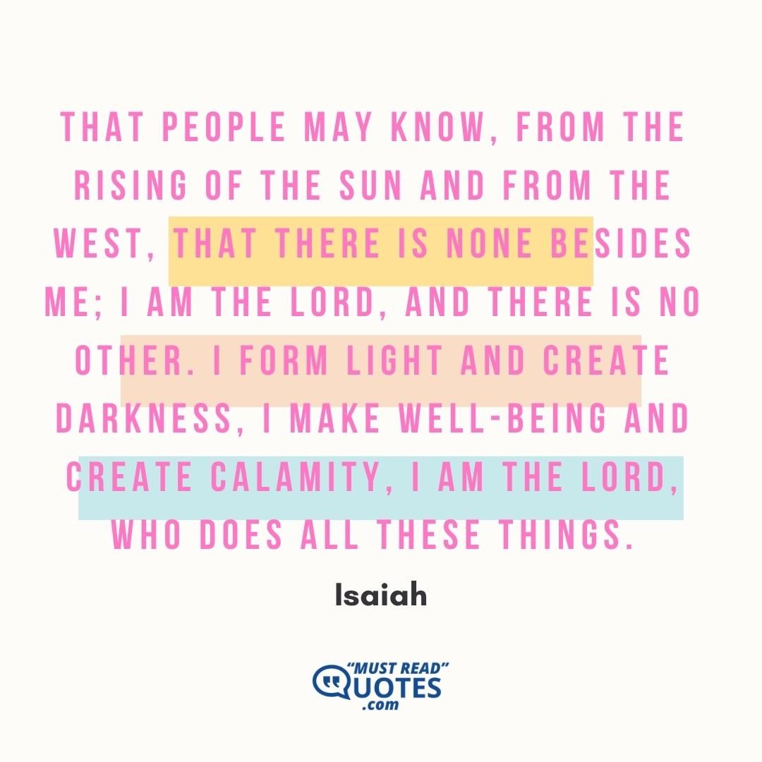 That people may know, from the rising of the sun and from the west, that there is none besides me; I am the Lord, and there is no other. I form light and create darkness, I make well-being and create calamity, I am the Lord, who does all these things.