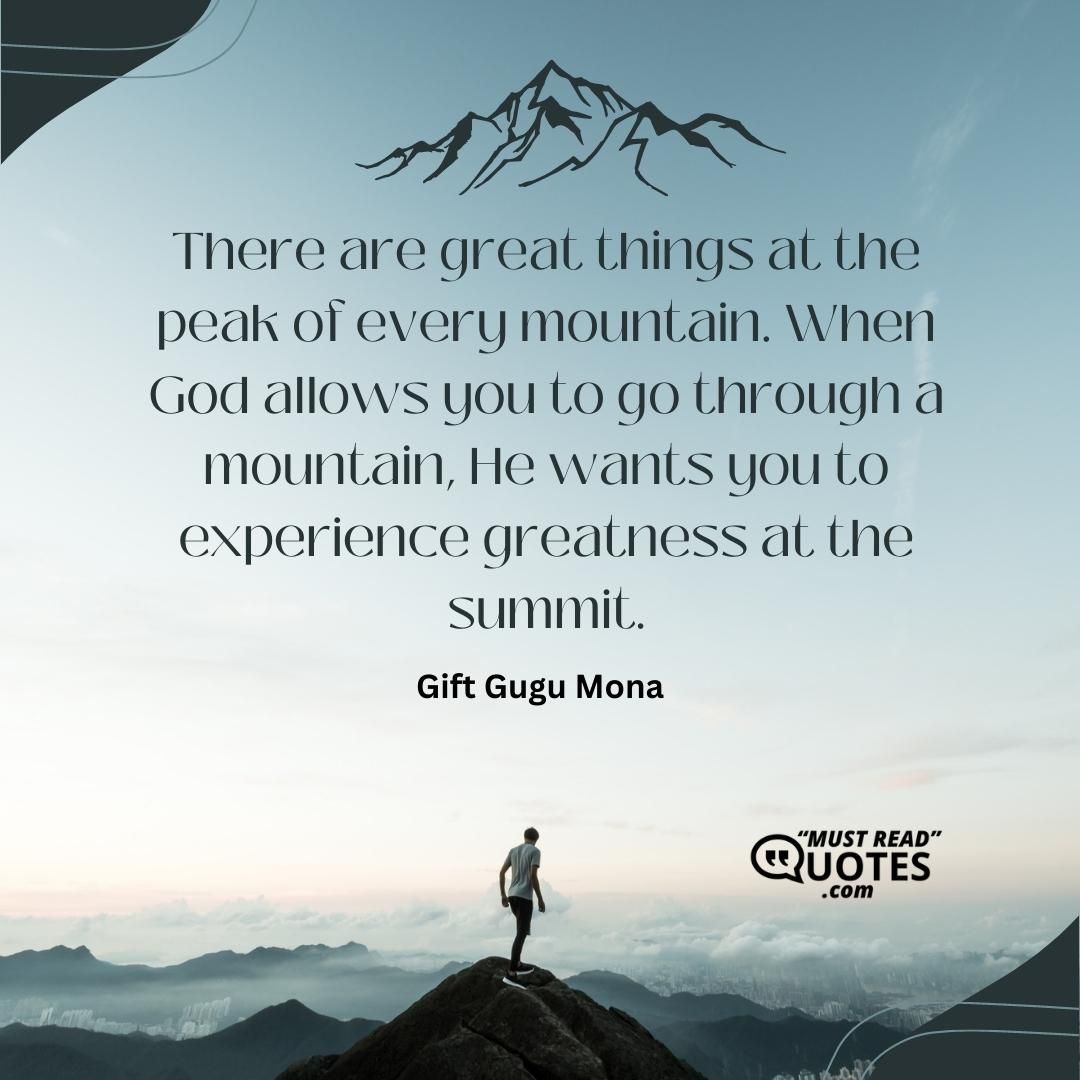 There are great things at the peak of every mountain. When God allows you to go through a mountain, He wants you to experience greatness at the summit.