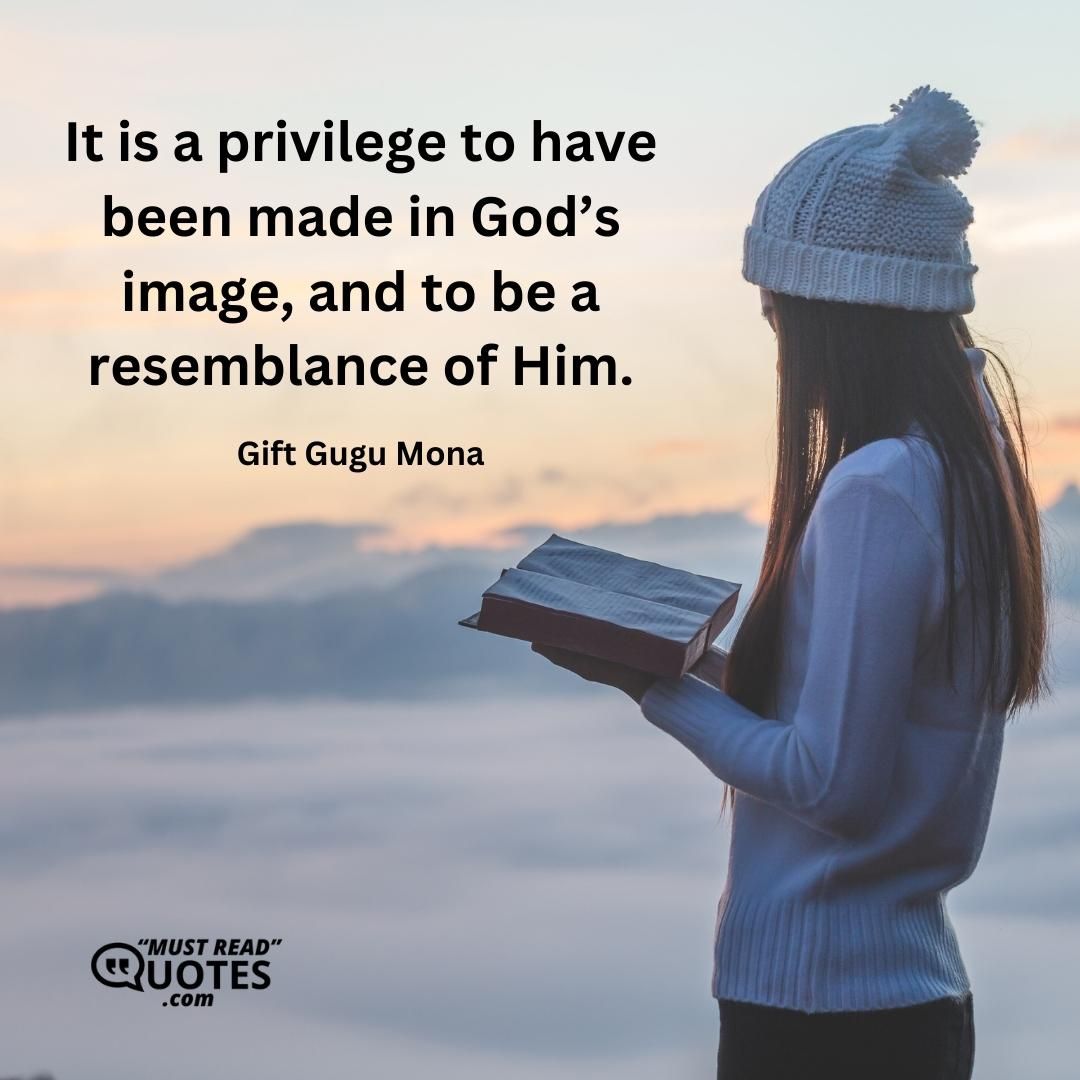 It is a privilege to have been made in God’s image, and to be a resemblance of Him.