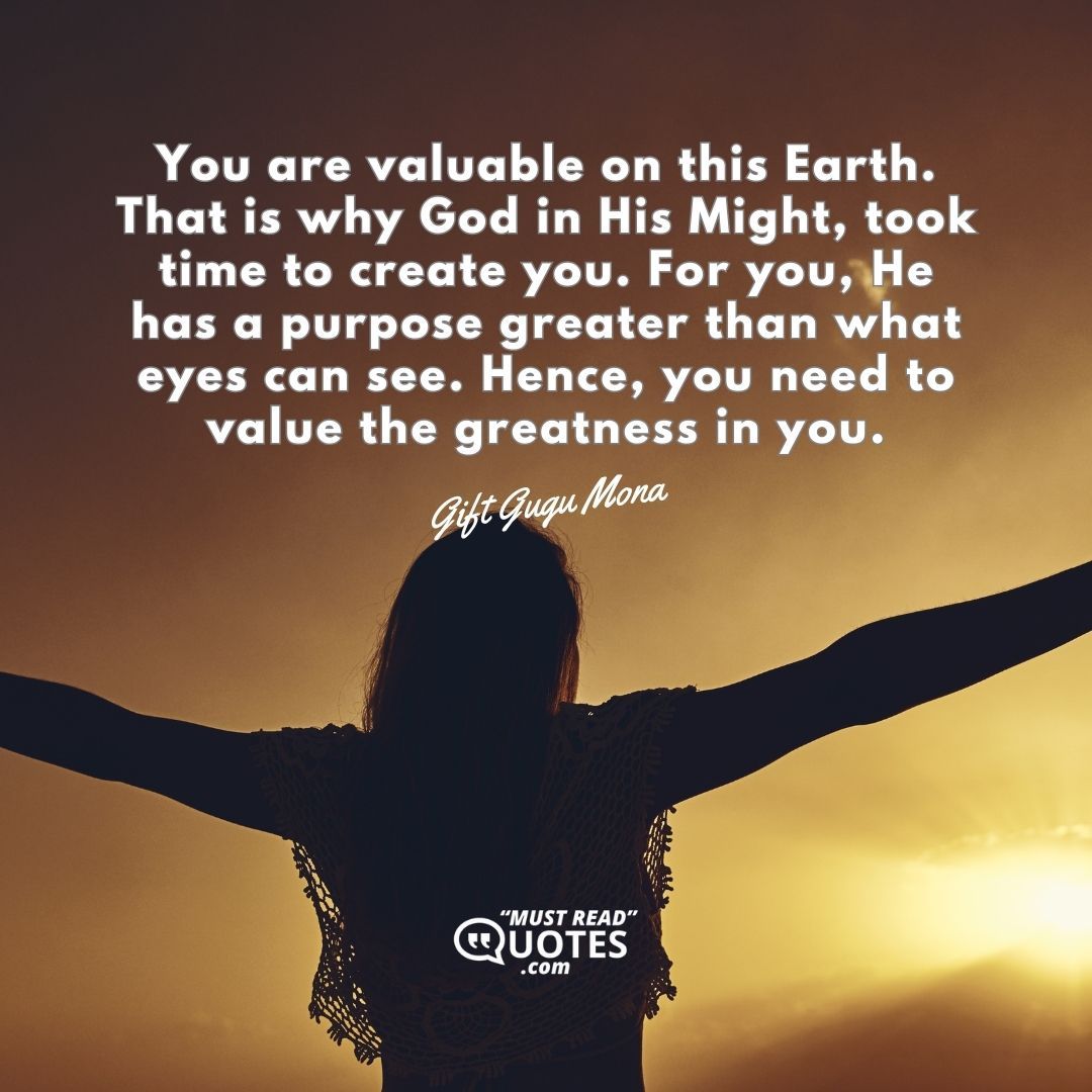 You are valuable on this Earth. That is why God in His Might, took time to create you. For you, He has a purpose greater than what eyes can see. Hence, you need to value the greatness in you.
