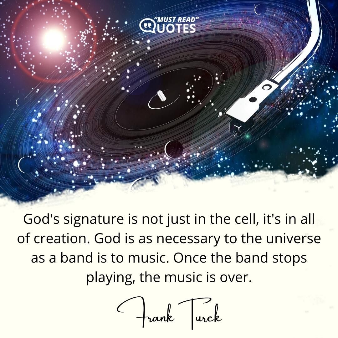 God's signature is not just in the cell, it's in all of creation. God is as necessary to the universe as a band is to music. Once the band stops playing, the music is over.
