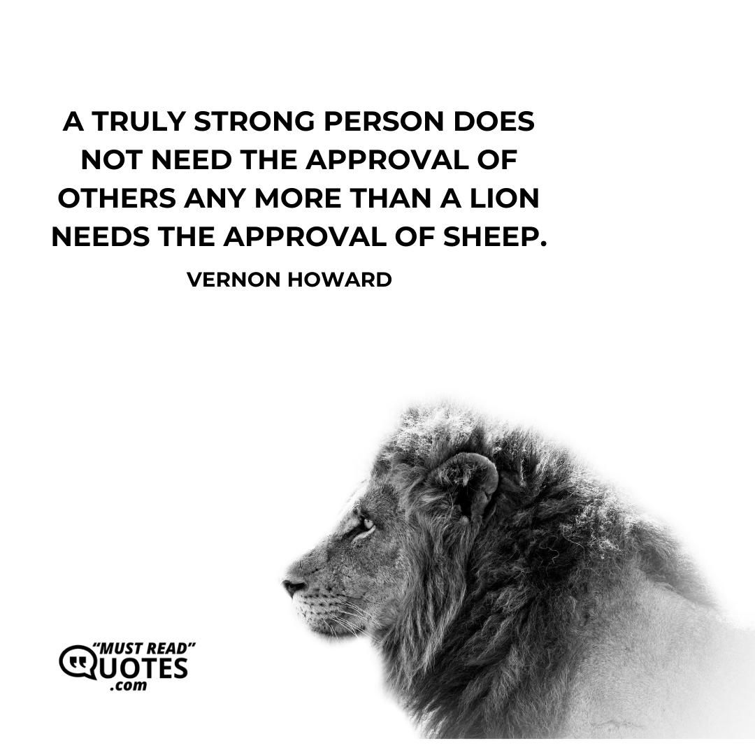 A truly strong person does not need the approval of others any more than a lion needs the approval of sheep.