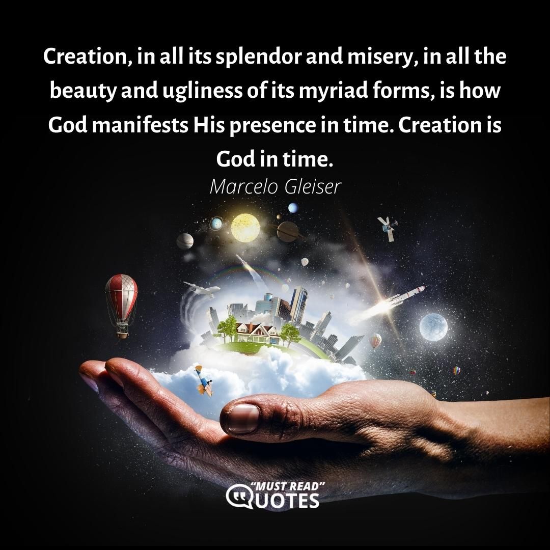 Creation, in all its splendor and misery, in all the beauty and ugliness of its myriad forms, is how God manifests His presence in time. Creation is God in time.
