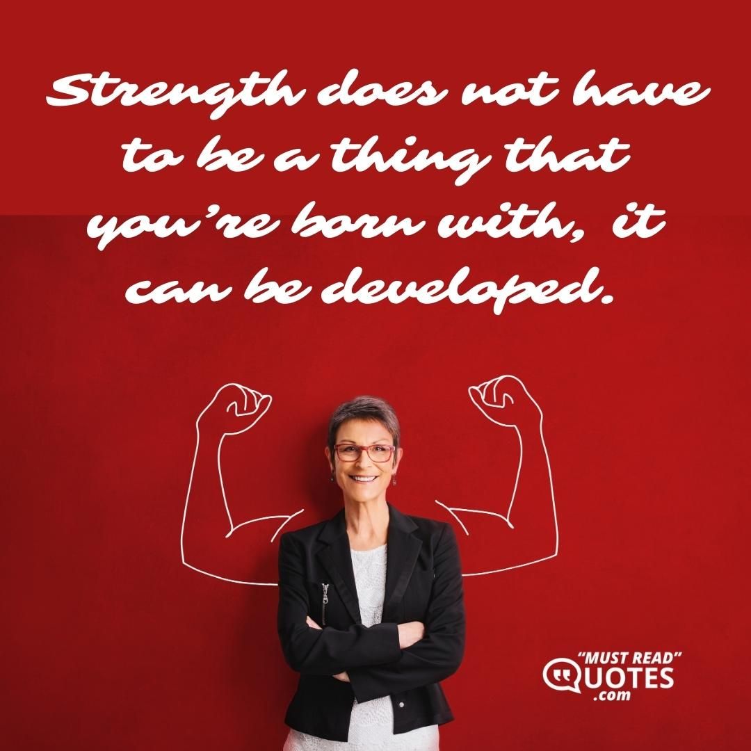 Strength does not have to be a thing that you’re born with, it can be developed.