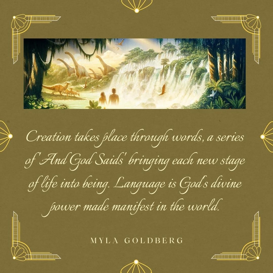 Creation takes place through words, a series of 'And God Saids' bringing each new stage of life into being. Language is God's divine power made manifest in the world.