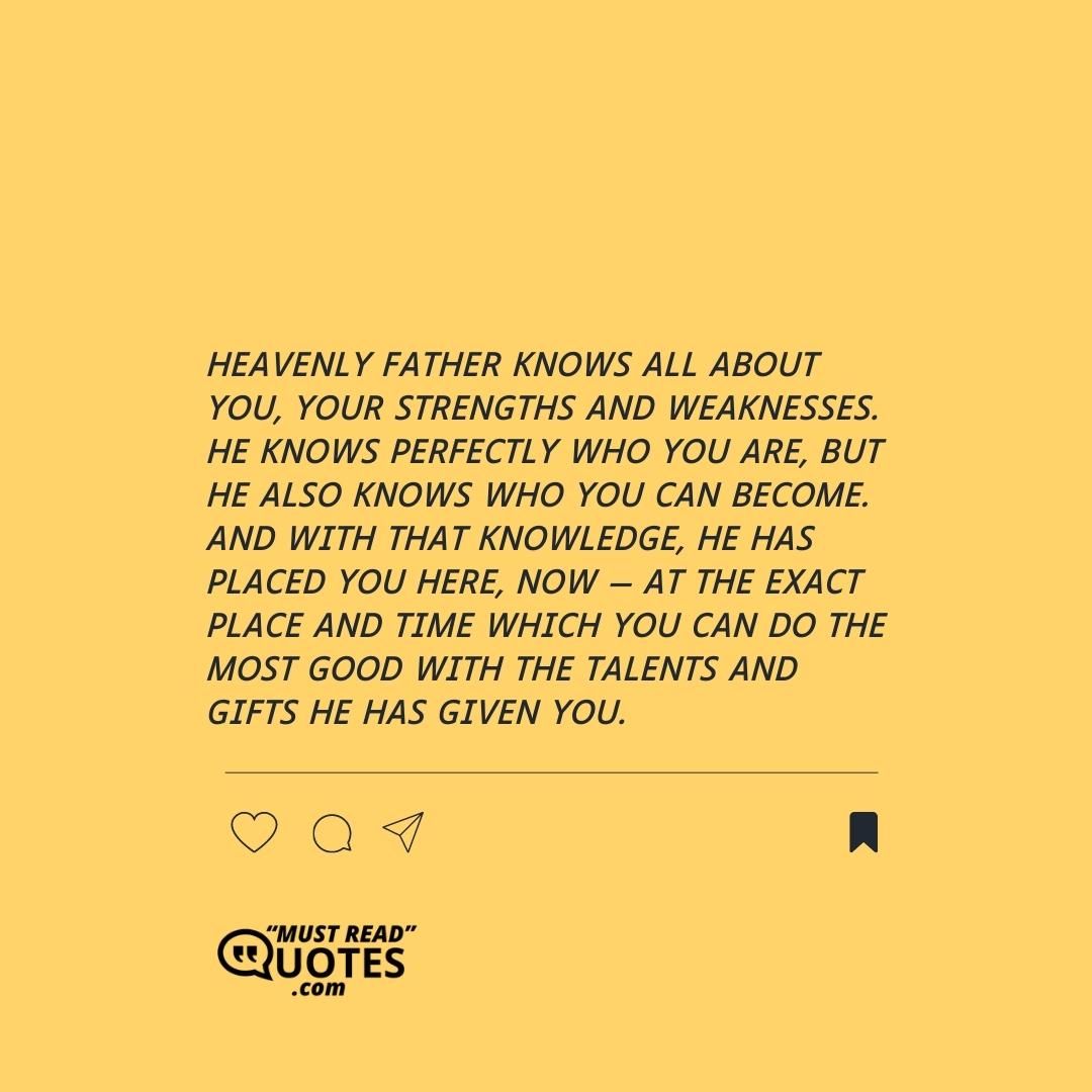 Heavenly Father knows all about you, your strengths and weaknesses. He knows perfectly who you are, but He also knows who you can become. And with that knowledge, He has placed you here, now — at the exact place and time which you can do the most good with the talents and gifts he has given you.