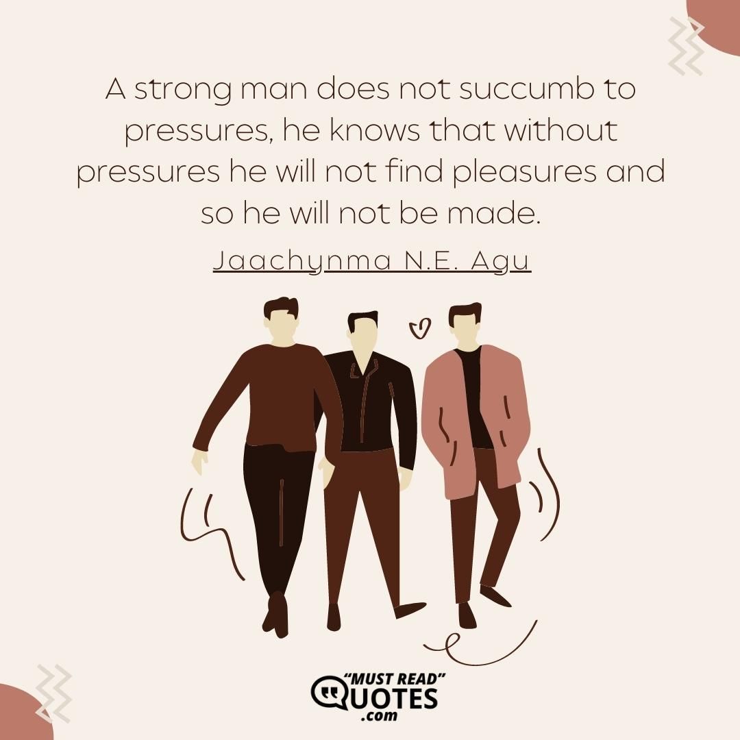 A strong man does not succumb to pressures, he knows that without pressures he will not find pleasures and so he will not be made.