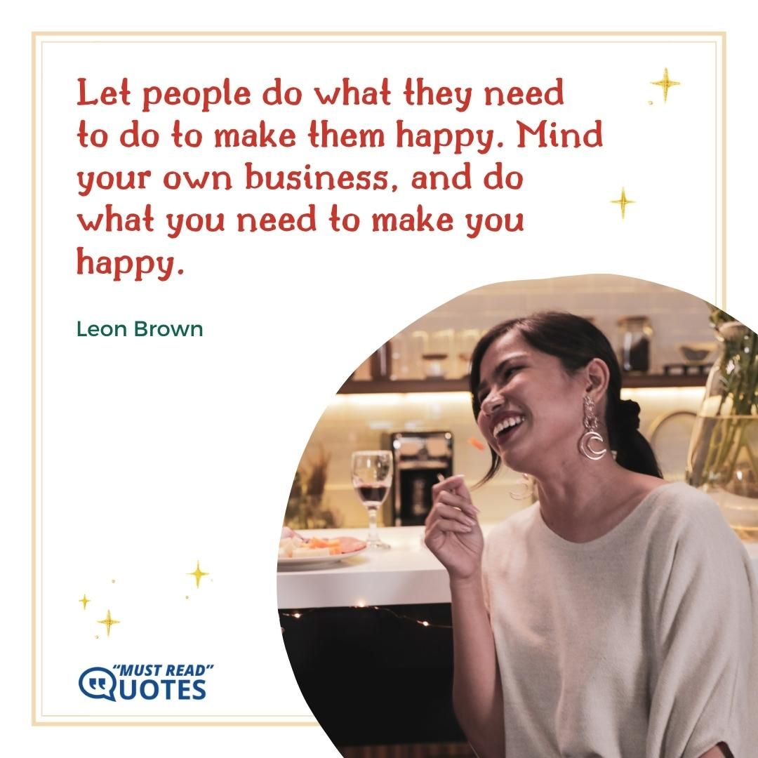 Let people do what they need to do to make them happy. Mind your own business, and do what you need to make you happy.