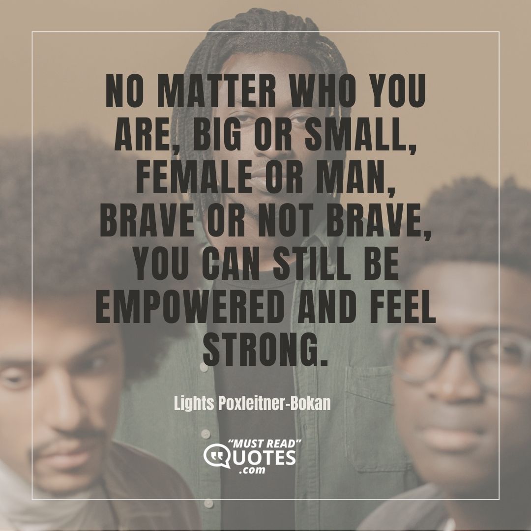 No matter who you are, big or small, female or man, brave or not brave, you can still be empowered and feel strong.