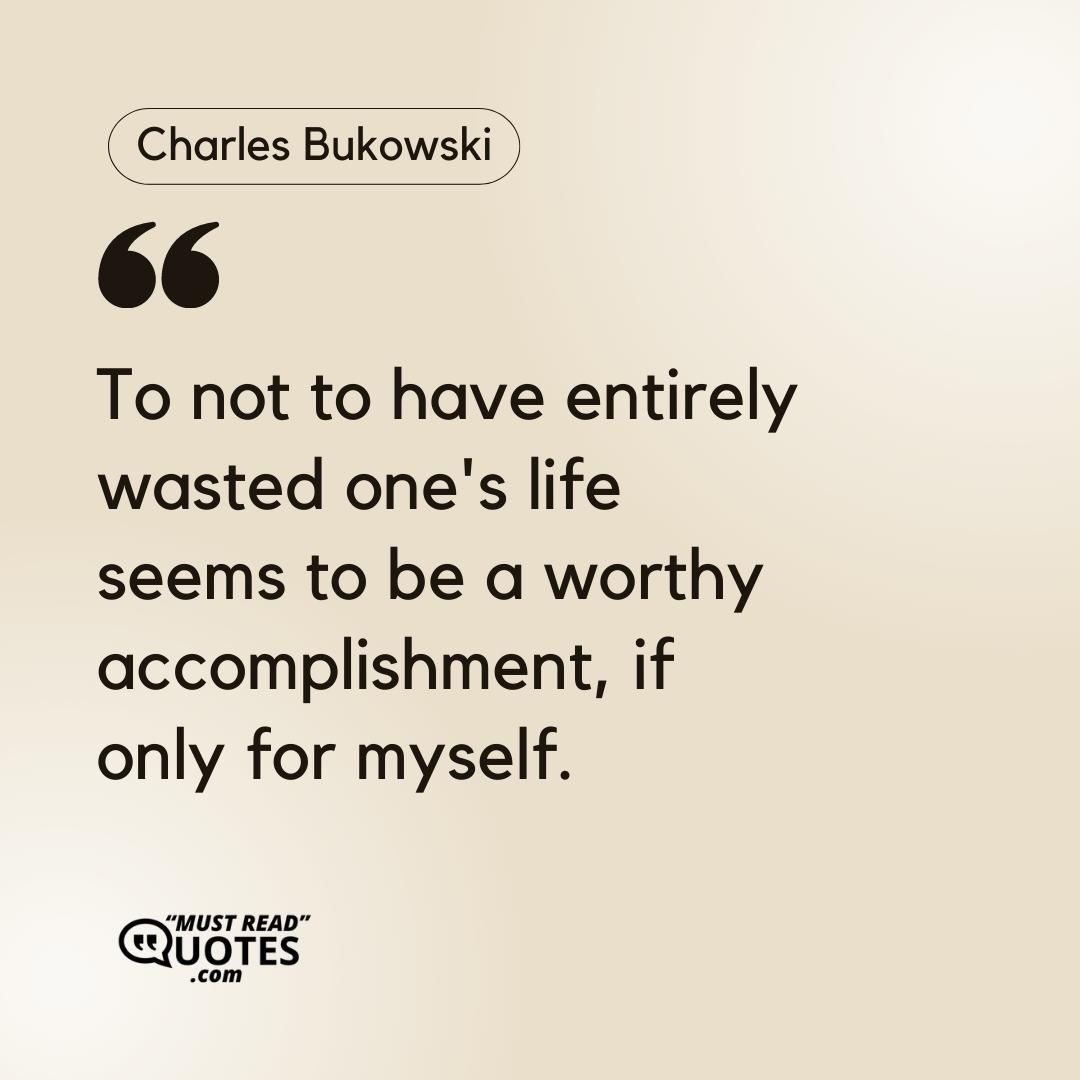 To not to have entirely wasted one's life seems to be a worthy accomplishment, if only for myself.
