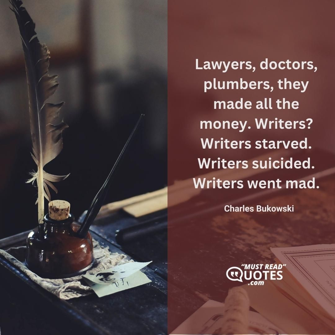 Lawyers, doctors, plumbers, they made all the money. Writers? Writers starved. Writers suicided. Writers went mad.