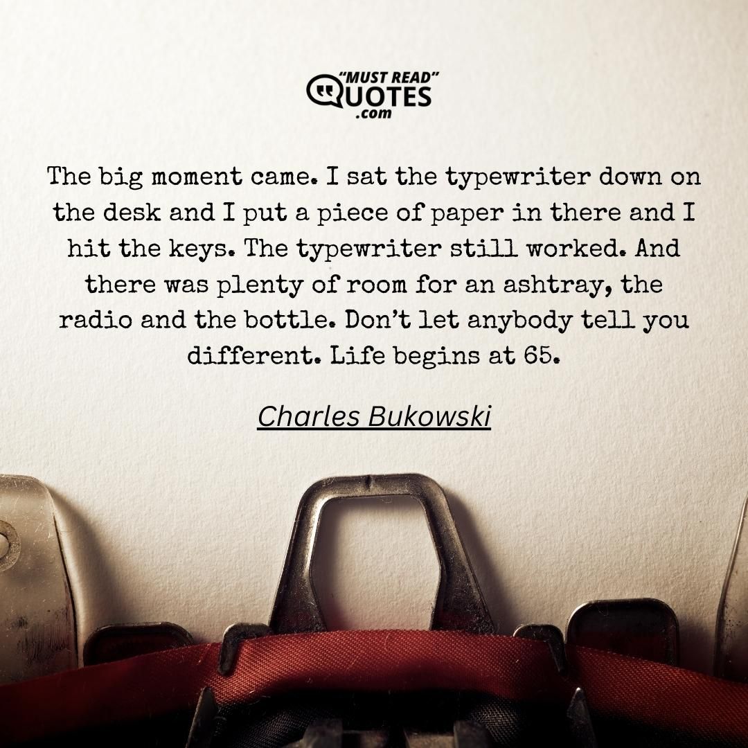 The big moment came. I sat the typewriter down on the desk and I put a piece of paper in there and I hit the keys. The typewriter still worked. And there was plenty of room for an ashtray, the radio and the bottle. Don’t let anybody tell you different. Life begins at 65.