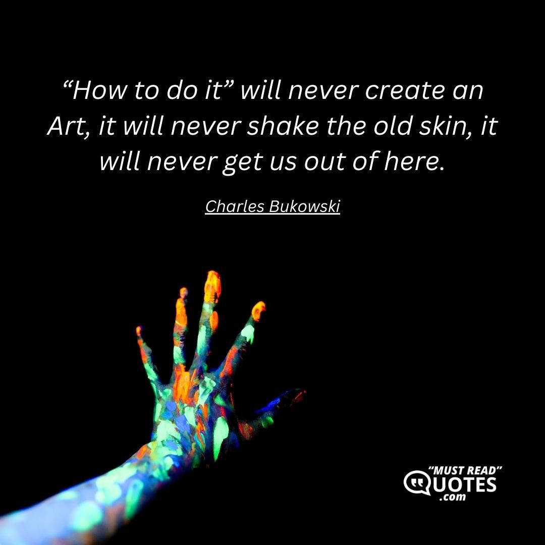 “How to do it” will never create an Art, it will never shake the old skin, it will never get us out of here.
