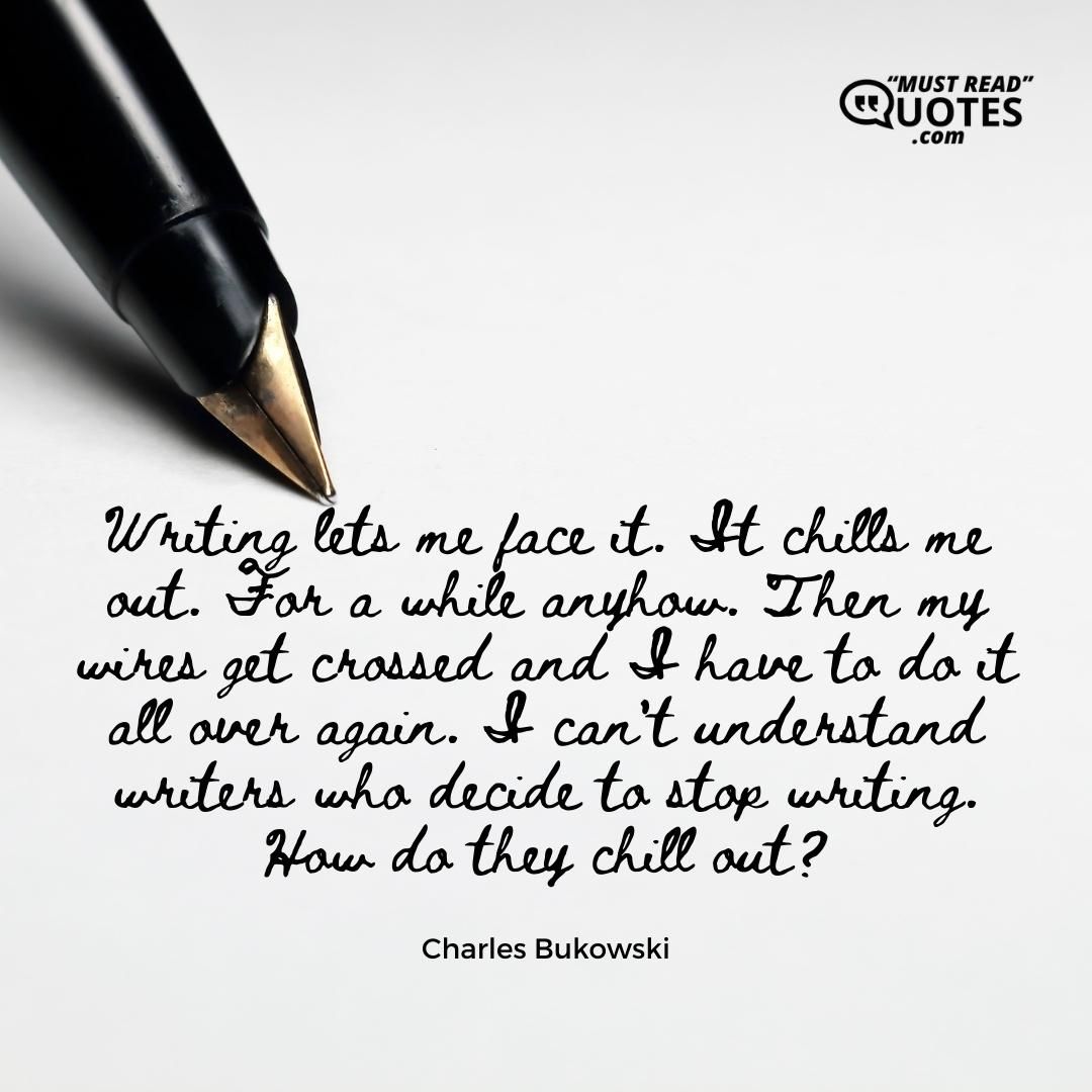 Writing lets me face it. It chills me out. For a while anyhow. Then my wires get crossed and I have to do it all over again. I can't understand writers who decide to stop writing. How do they chill out?