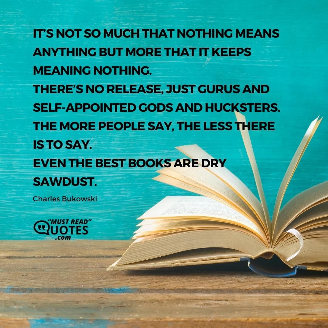 It’s not so much that nothing means anything but more that it keeps meaning nothing. there’s no release, just gurus and self- appointed gods and hucksters. the more people say, the less there is to say. even the best books are dry sawdust.