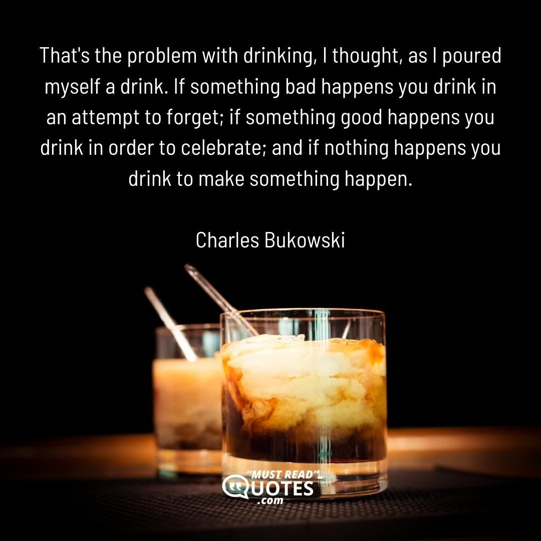 That's the problem with drinking, I thought, as I poured myself a drink. If something bad happens you drink in an attempt to forget; if something good happens you drink in order to celebrate; and if nothing happens you drink to make something happen.