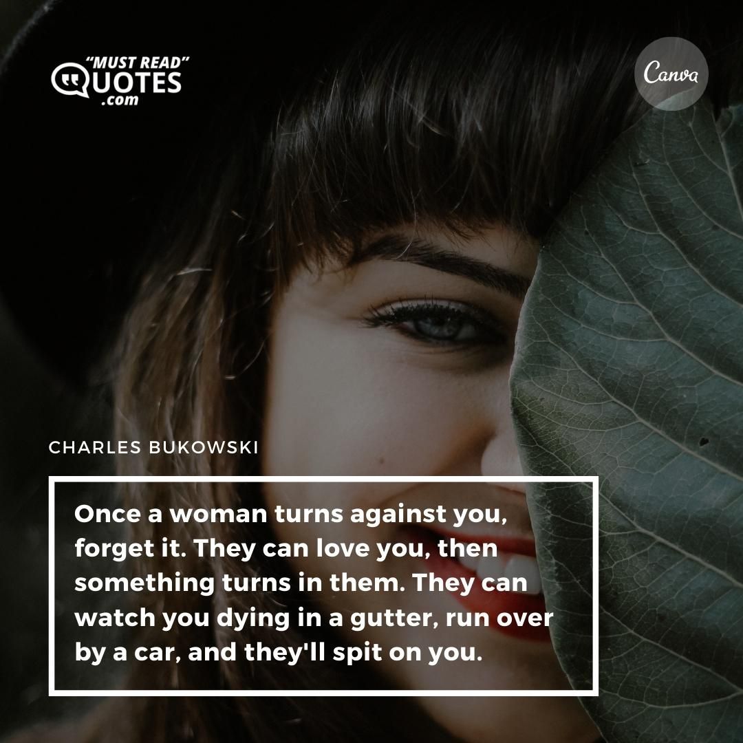 Once a woman turns against you, forget it. They can love you, then something turns in them. They can watch you dying in a gutter, run over by a car, and they'll spit on you.