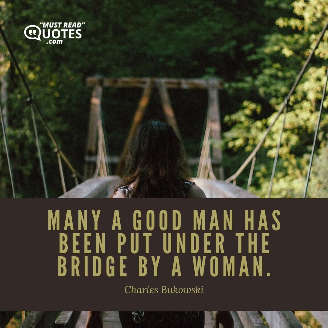 Many a good man has been put under the bridge by a woman.