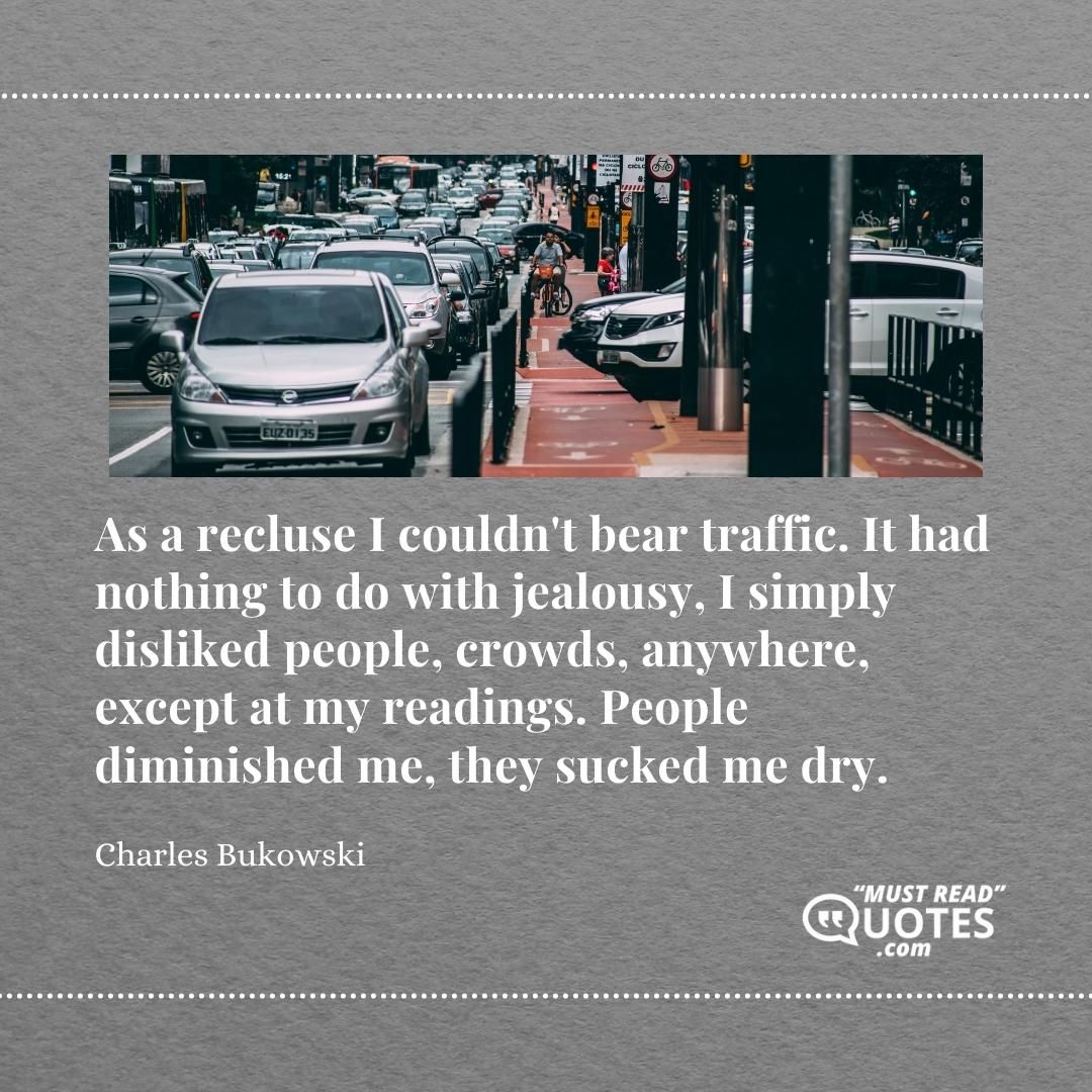 As a recluse I couldn't bear traffic. It had nothing to do with jealousy, I simply disliked people, crowds, anywhere, except at my readings. People diminished me, they sucked me dry.