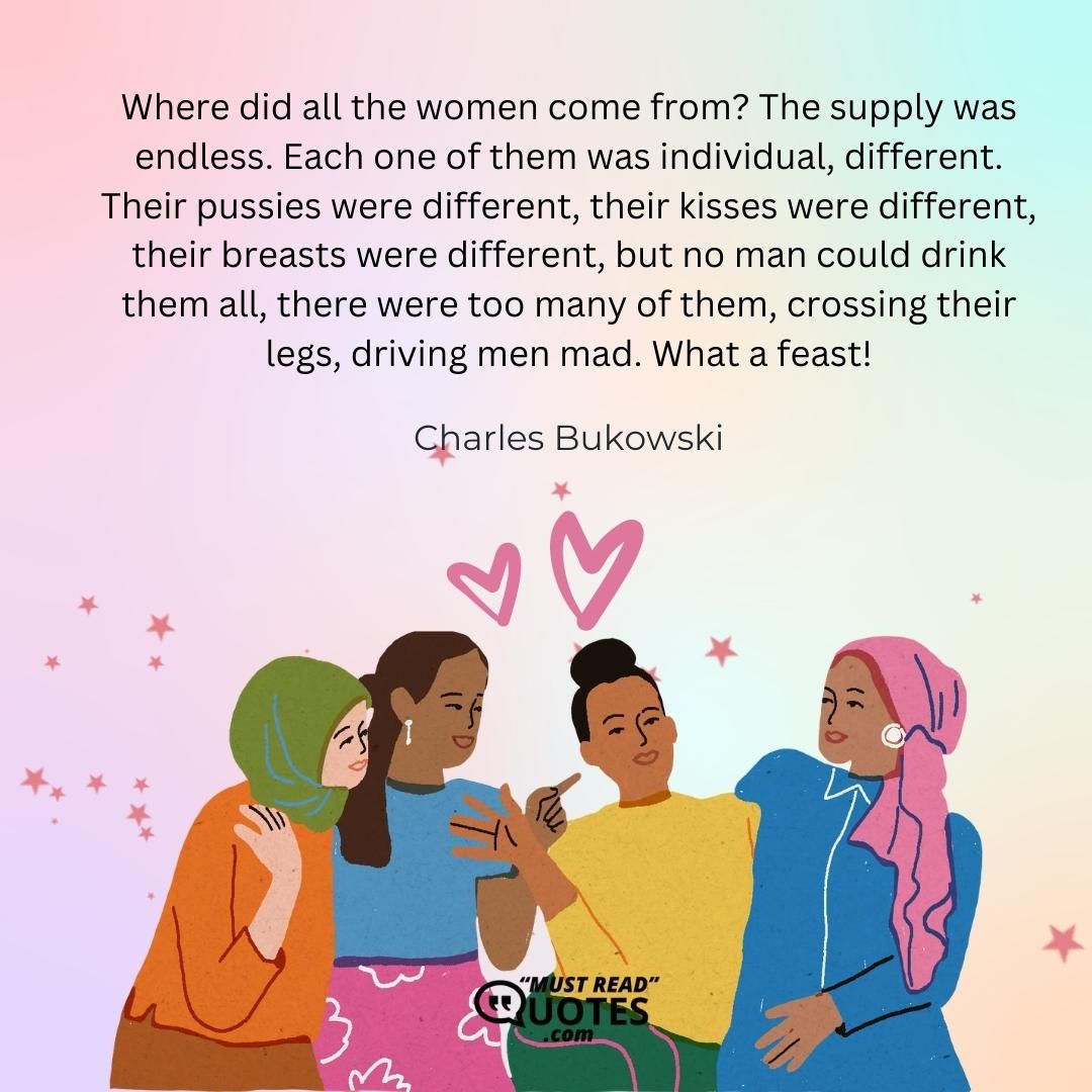 Where did all the women come from? The supply was endless. Each one of them was individual, different. Their pussies were different, their kisses were different, their breasts were different, but no man could drink them all, there were too many of them, crossing their legs, driving men mad. What a feast!