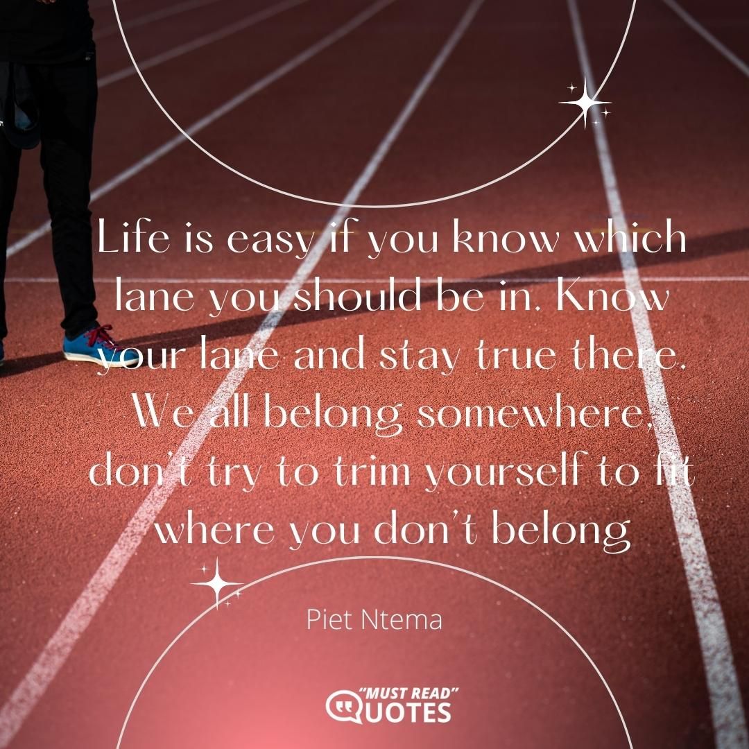 Life is easy if you know which lane you should be in. Know your lane and stay true there. We all belong somewhere, don’t try to trim yourself to fit where you don’t belong.