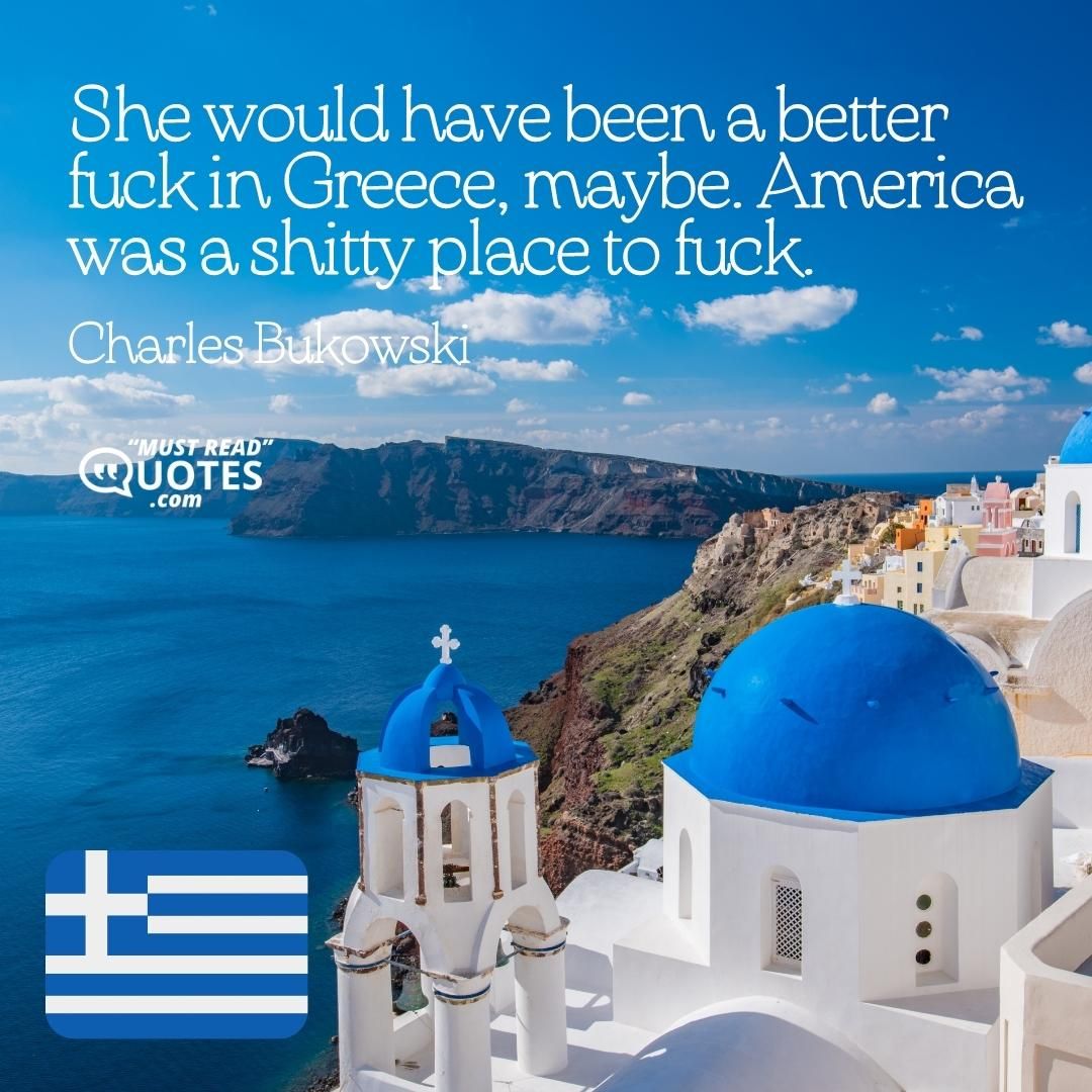 She would have been a better fuck in Greece, maybe. America was a shitty place to fuck.