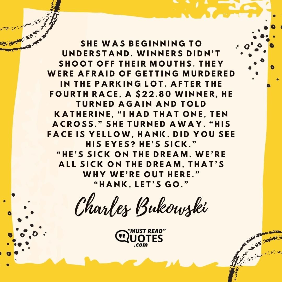 She was beginning to understand. Winners didn’t shoot off their mouths. They were afraid of getting murdered in the parking lot. After the fourth race, a $22.80 winner, he turned again and told Katherine, “I had that one, ten across.” She turned away. “His face is yellow, Hank. Did you see his eyes? He’s sick.” “He’s sick on the dream. We’re all sick on the dream, that’s why we’re out here.” “Hank, let’s go.”