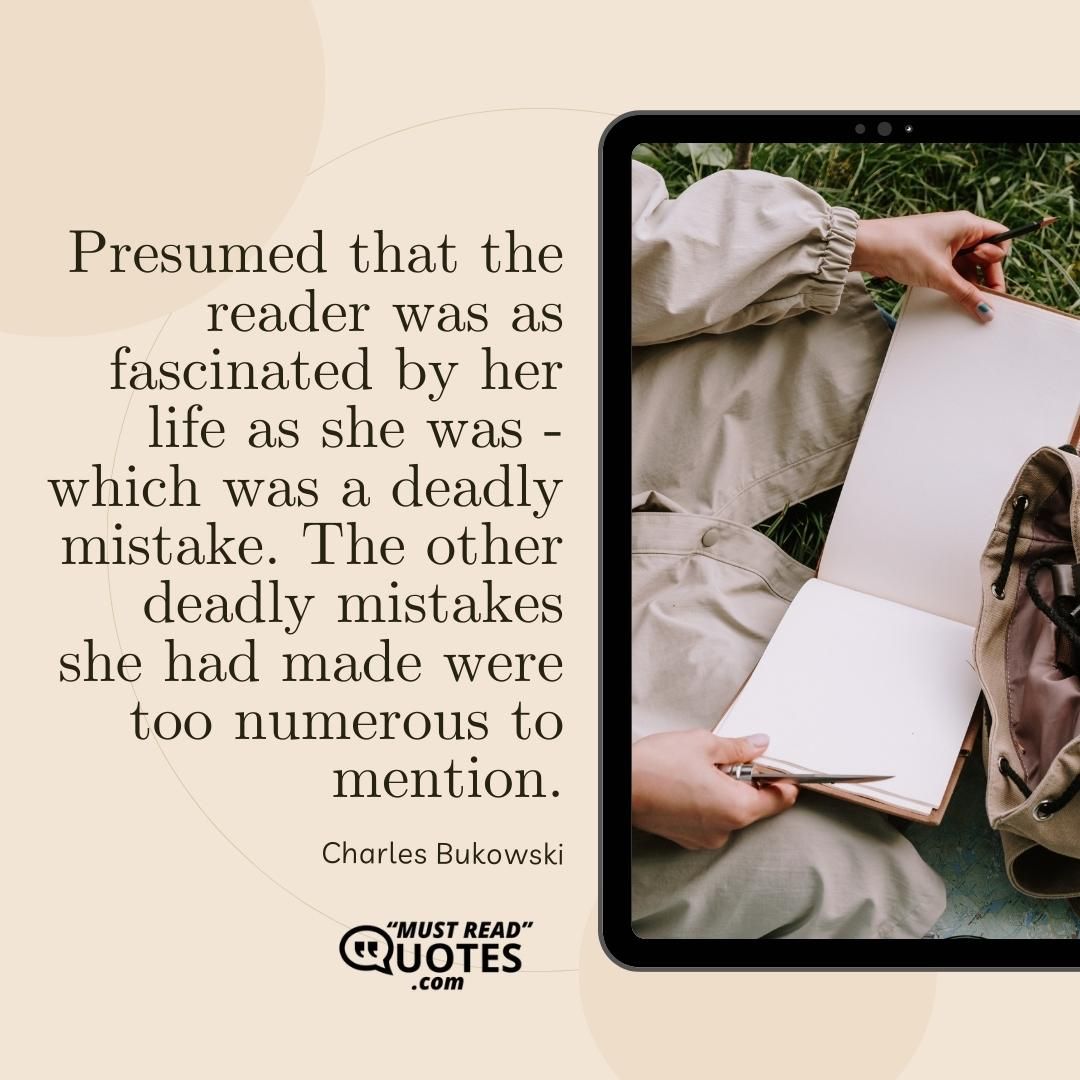 Presumed that the reader was as fascinated by her life as she was - which was a deadly mistake. The other deadly mistakes she had made were too numerous to mention.