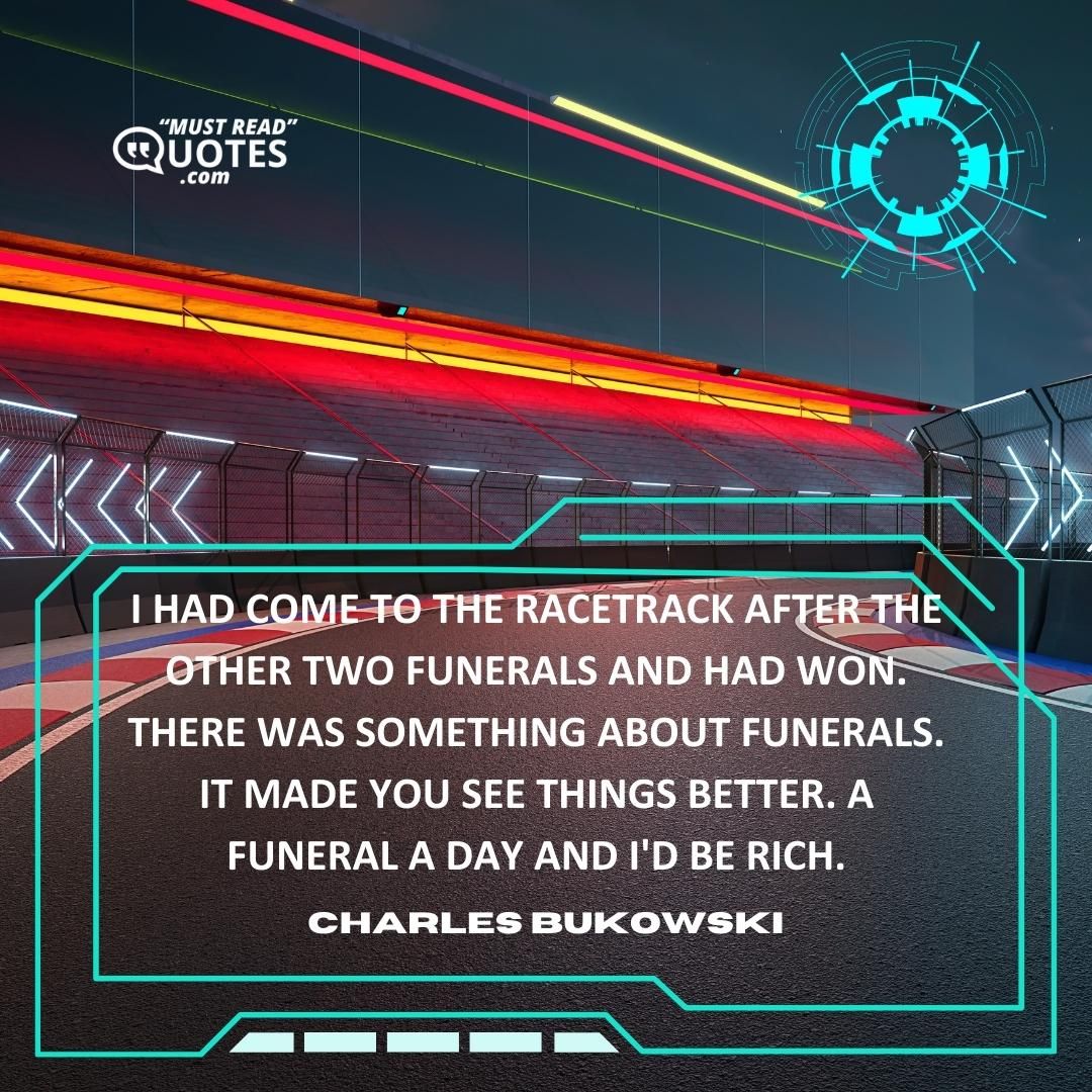 I had come to the racetrack after the other two funerals and had won. There was something about funerals. It made you see things better. A funeral a day and I'd be rich.