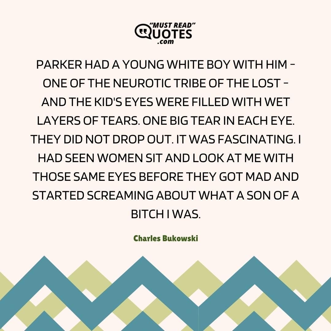 Parker had a young white boy with him - one of the neurotic tribe of the lost - and the kid's eyes were filled with wet layers of tears. One big tear in each eye. They did not drop out. It was fascinating. I had seen women sit and look at me with those same eyes before they got mad and started screaming about what a son of a bitch I was.