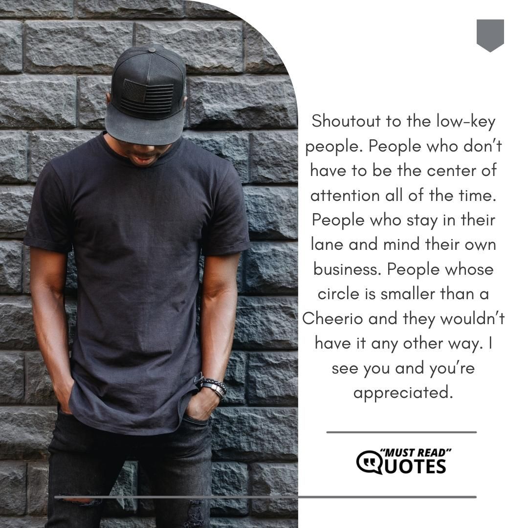 Shoutout to the low-key people. People who don’t have to be the center of attention all of the time. People who stay in their lane and mind their own business. People whose circle is smaller than a Cheerio and they wouldn’t have it any other way. I see you and you’re appreciated.