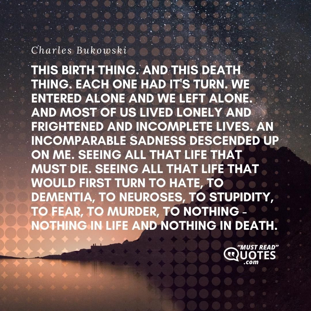 This birth thing. And this death thing. Each one had it's turn. We entered alone and we left alone. And most of us lived lonely and frightened and incomplete lives. An incomparable sadness descended up on me. Seeing all that life that must die. Seeing all that life that would first turn to hate, to dementia, to neuroses, to stupidity, to fear, to murder, to nothing - nothing in life and nothing in death.
