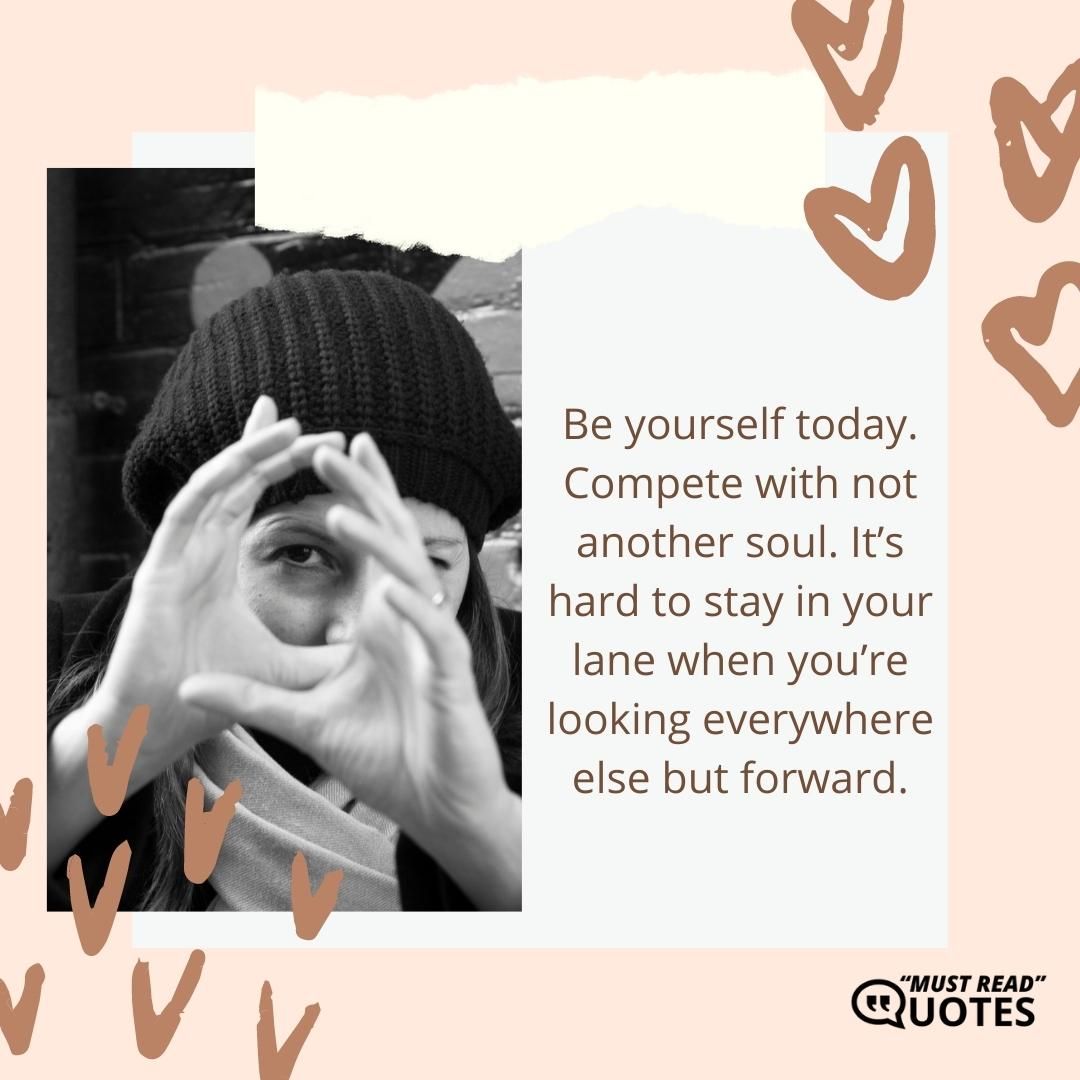 Be yourself today. Compete with not another soul. It’s hard to stay in your lane when you’re looking everywhere else but forward.