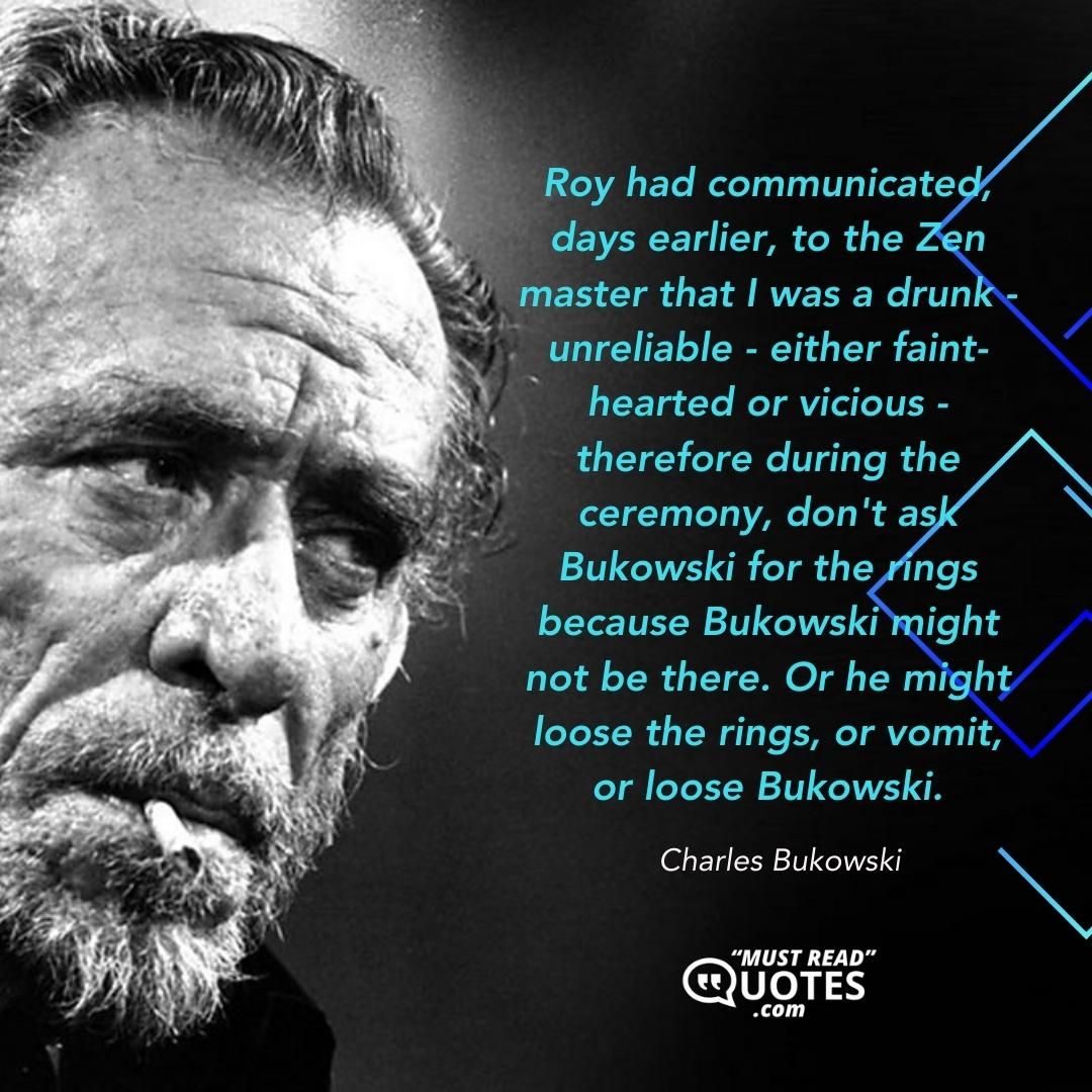 Roy had communicated, days earlier, to the Zen master that I was a drunk - unreliable - either faint-hearted or vicious - therefore during the ceremony, don't ask Bukowski for the rings because Bukowski might not be there. Or he might loose the rings, or vomit, or loose Bukowski.