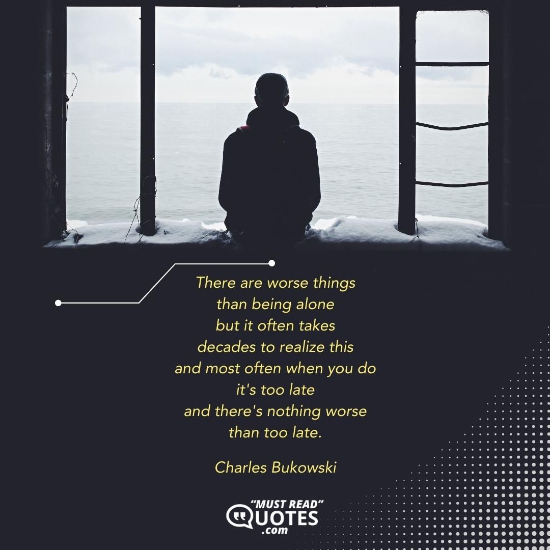 There are worse things than being alone but it often takes decades to realize this and most often when you do it's too late and there's nothing worse than too late.