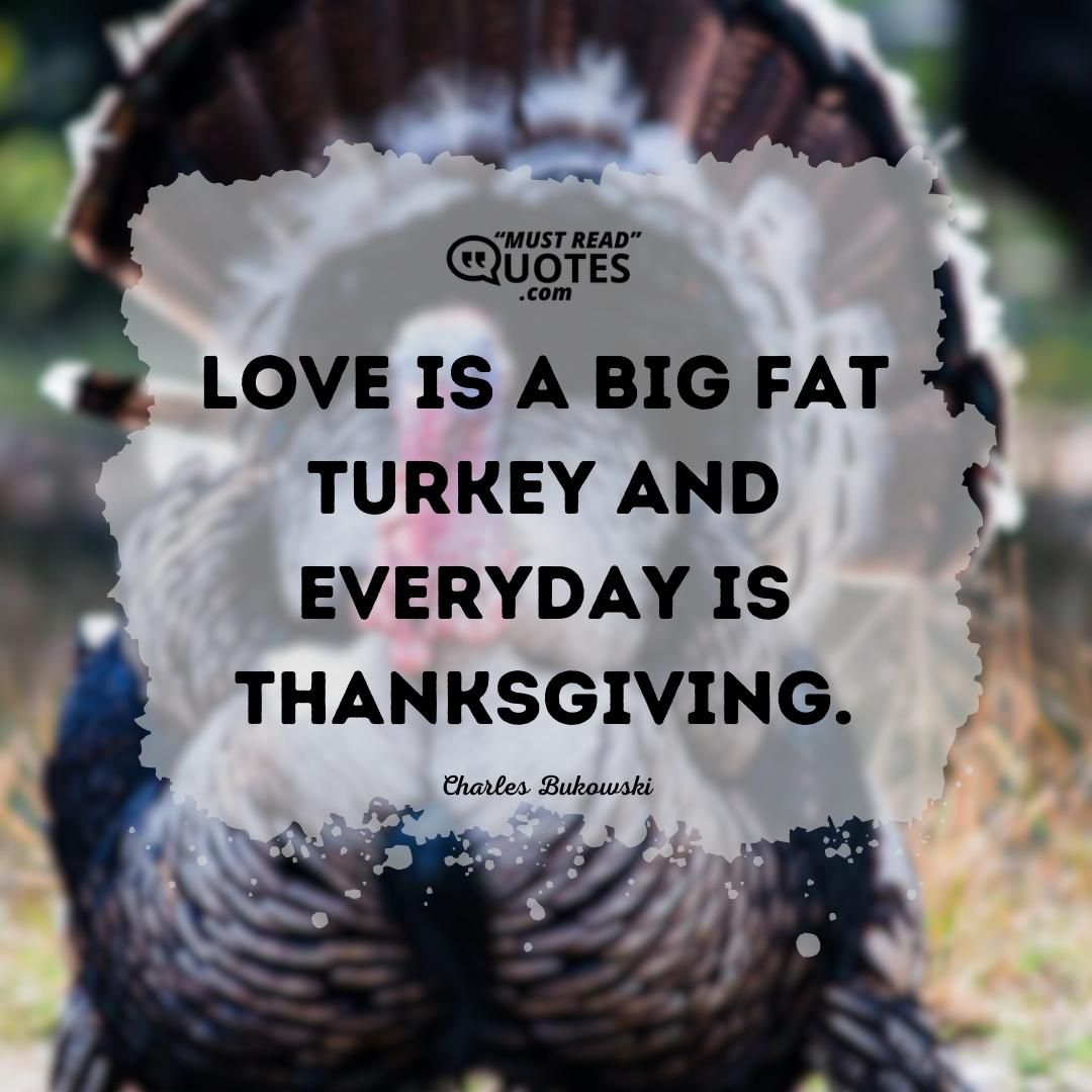 Love is a big fat turkey and every day is thanksgiving.