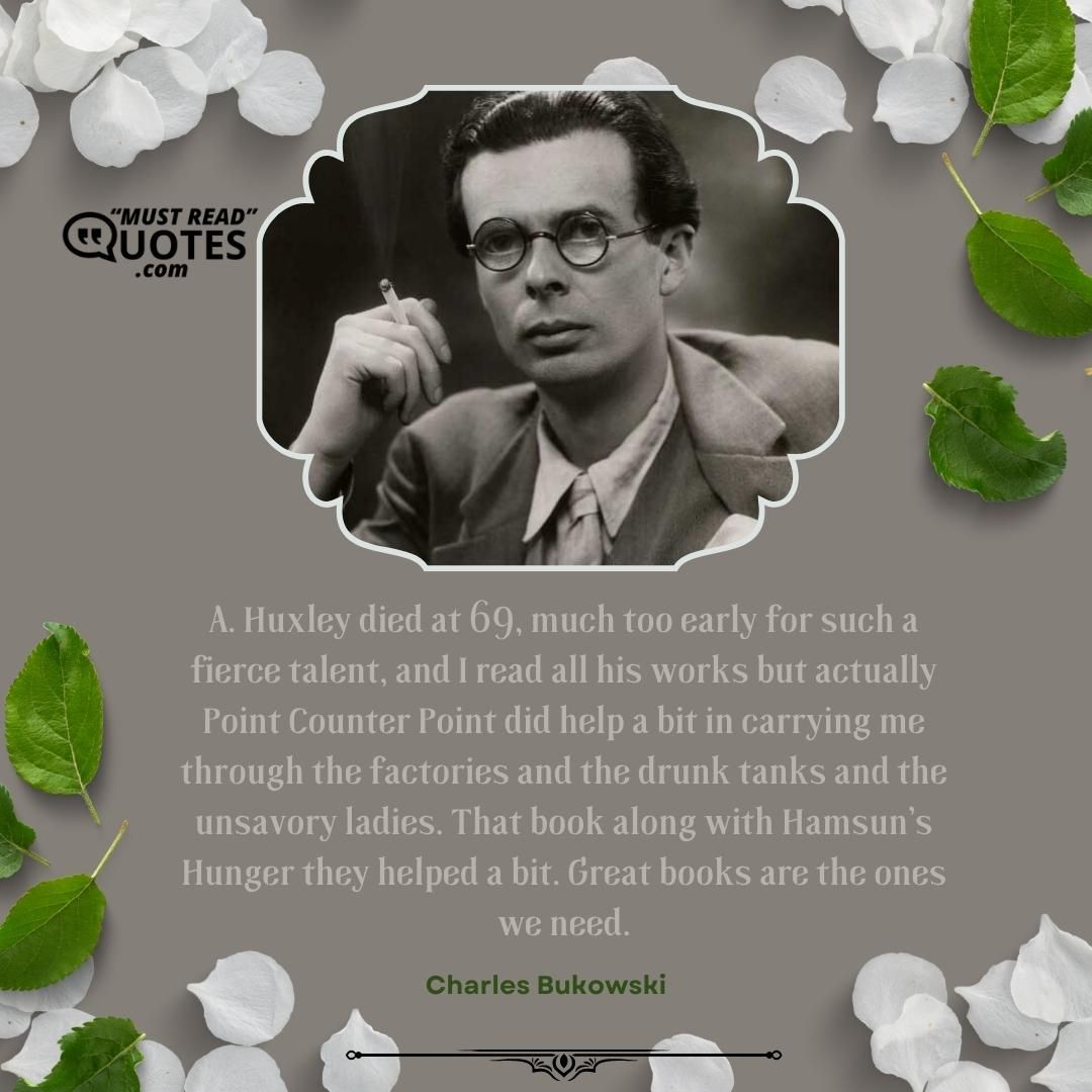 A. Huxley died at 69, much too early for such a fierce talent, and I read all his works but actually Point Counter Point did help a bit in carrying me through the factories and the drunk tanks and the unsavory ladies. That book along with Hamsun’s Hunger they helped a bit. Great books are the ones we need.