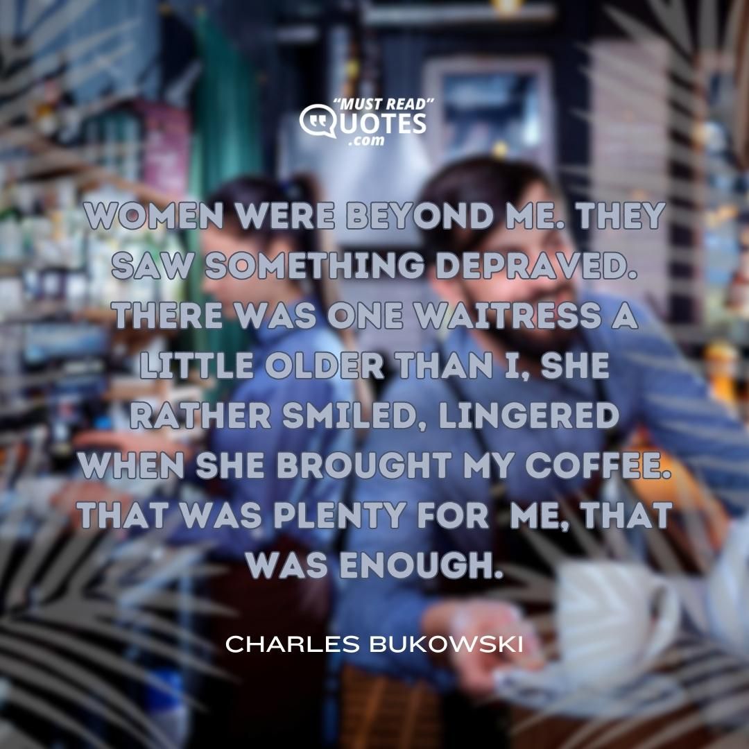 women were beyond me. they saw something depraved. there was one waitress a little older than I, she rather smiled, lingered when she brought my coffee. that was plenty for me, that was enough.