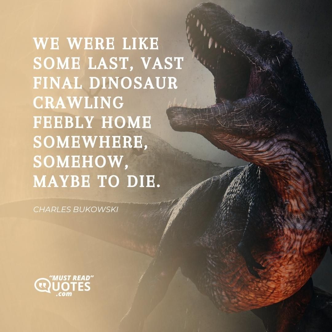 We were like some last, vast final dinosaur crawling feebly home somewhere, somehow, maybe to die.
