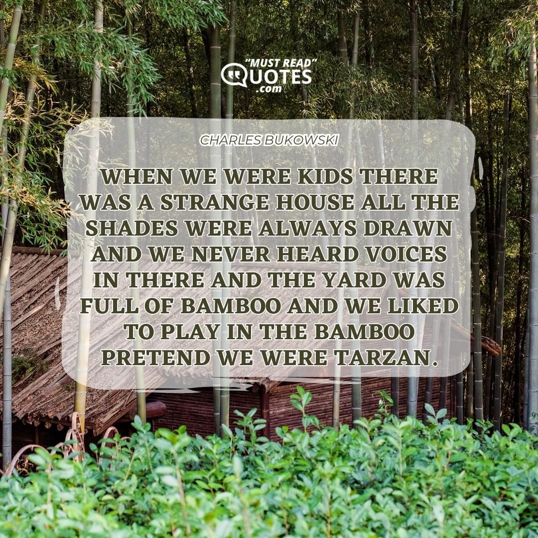 When we were kids there was a strange house all the shades were always drawn and we never heard voices in there and the yard was full of bamboo and we liked to play in the bamboo pretend we were Tarzan.