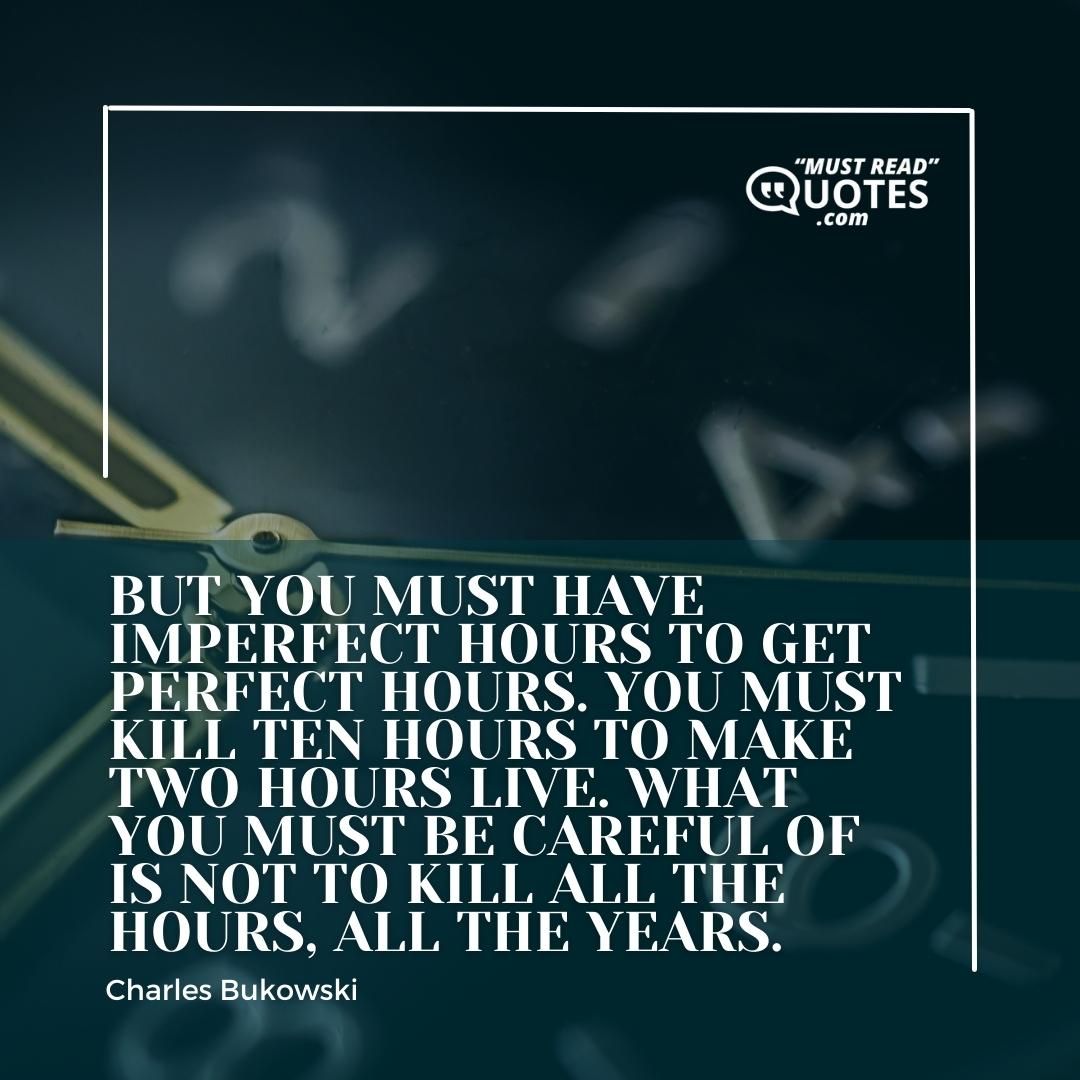 But you must have imperfect hours to get perfect hours. You must kill ten hours to make two hours live. What you must be careful of is not to kill ALL the hours, ALL the years.
