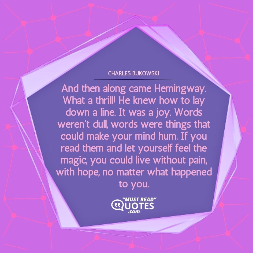 And then along came Hemingway. What a thrill! He knew how to lay down a line. It was a joy. Words weren’t dull, words were things that could make your mind hum. If you read them and let yourself feel the magic, you could live without pain, with hope, no matter what happened to you.