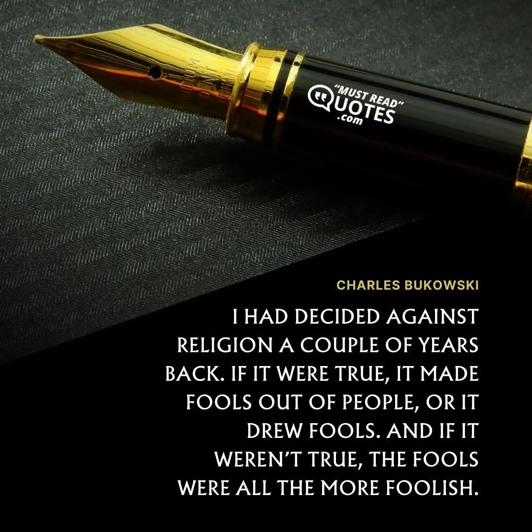 I had decided against religion a couple of years back. If it were true, it made fools out of people, or it drew fools. And if it weren’t true, the fools were all the more foolish.