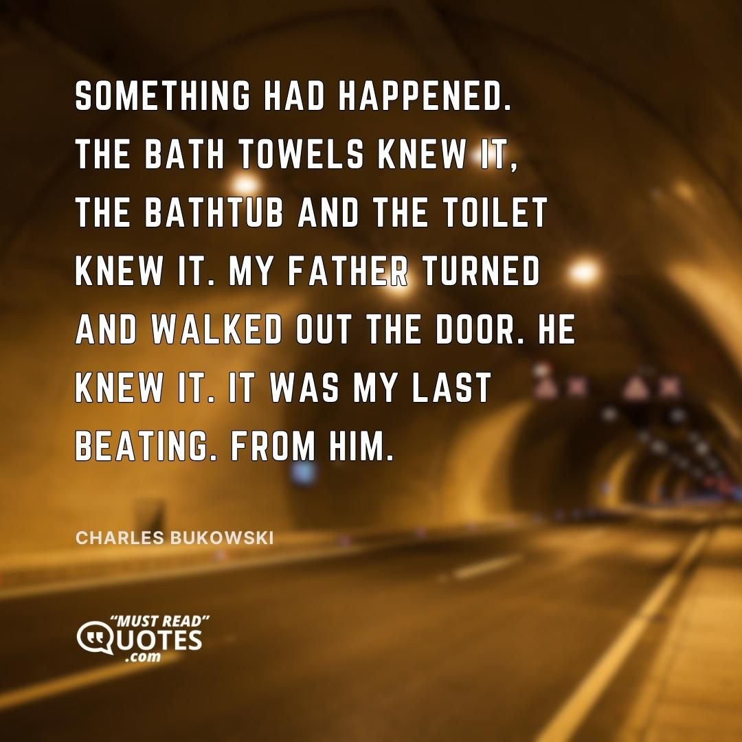 Something had happened. The bath towels knew it, the bathtub and the toilet knew it. My father turned and walked out the door. He knew it. It was my last beating. From him.