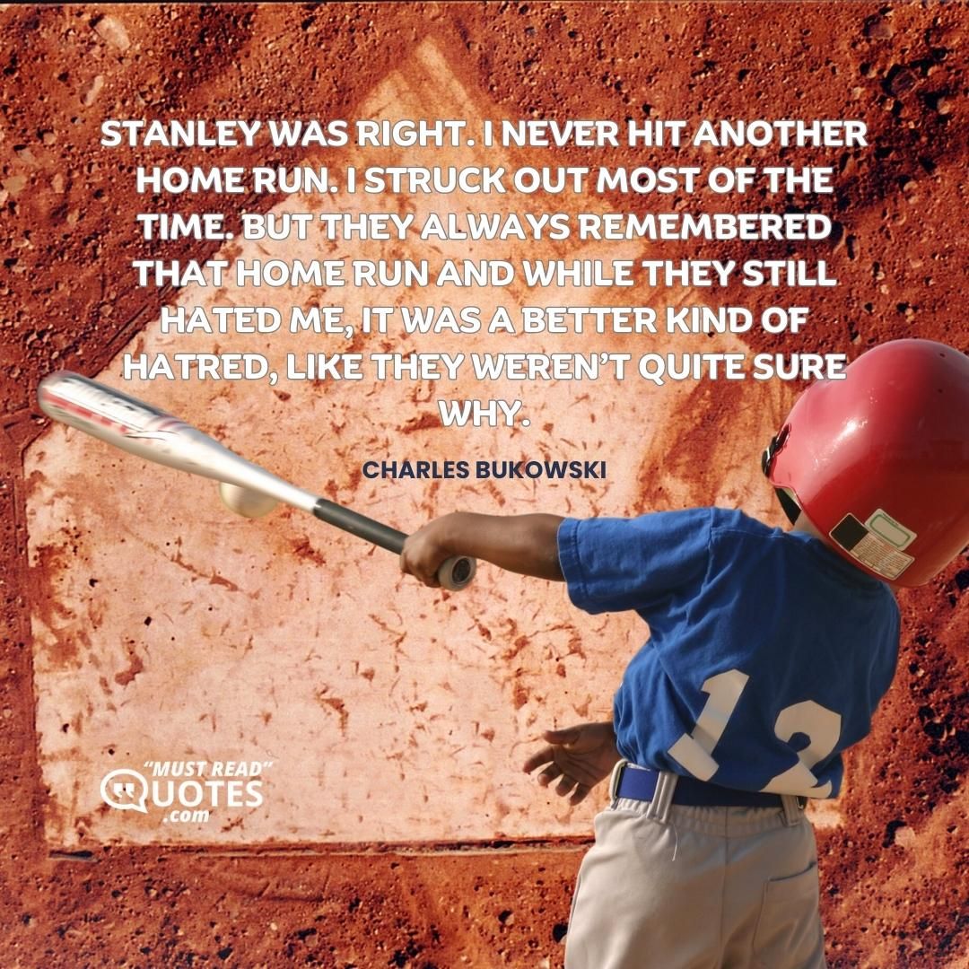 Stanley was right. I never hit another home run. I struck out most of the time. But they always remembered that home run and while they still hated me, it was a better kind of hatred, like they weren’t quite sure why.