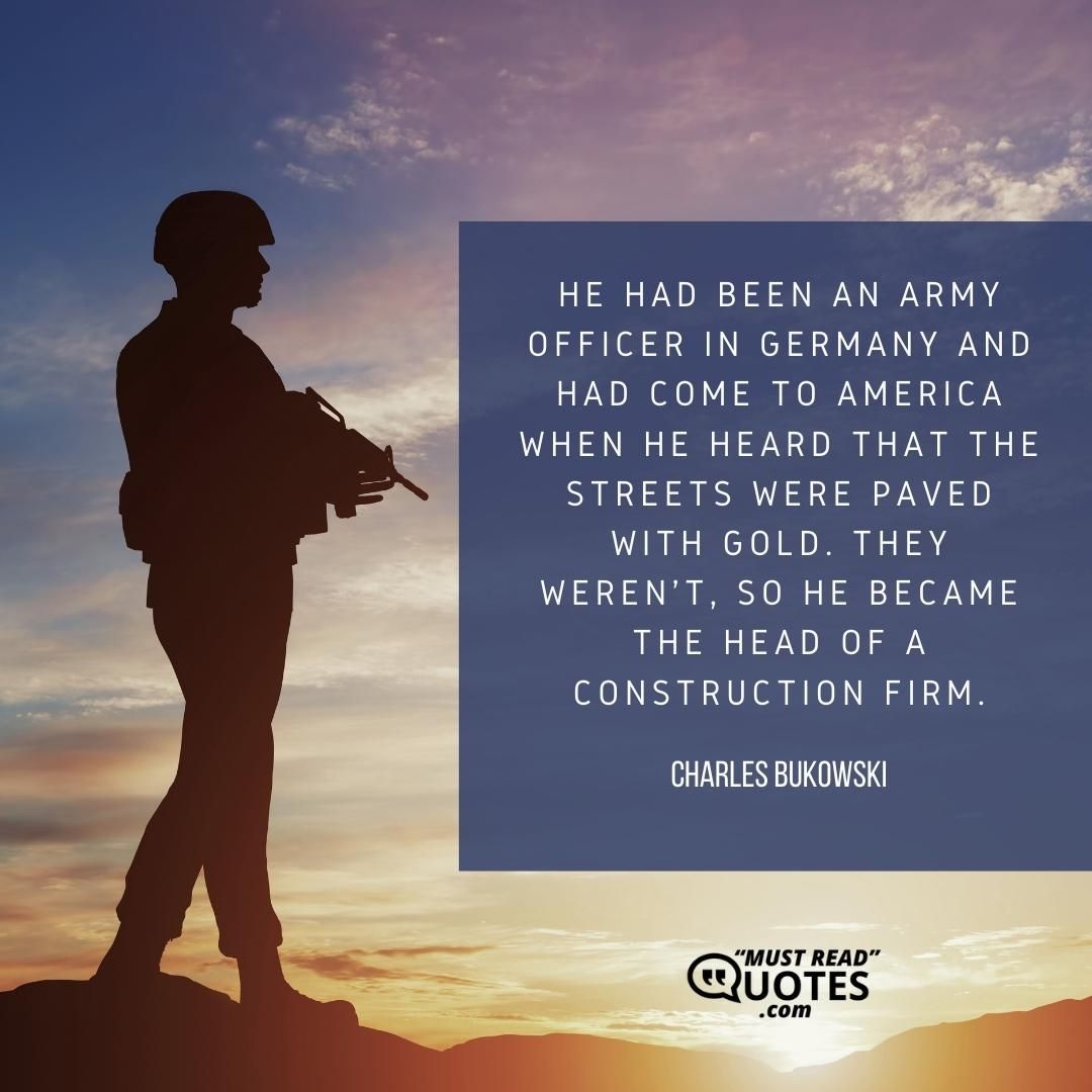He had been an army officer in Germany and had come to America when he heard that the streets were paved with gold. They weren't, so he became the head of a construction firm.