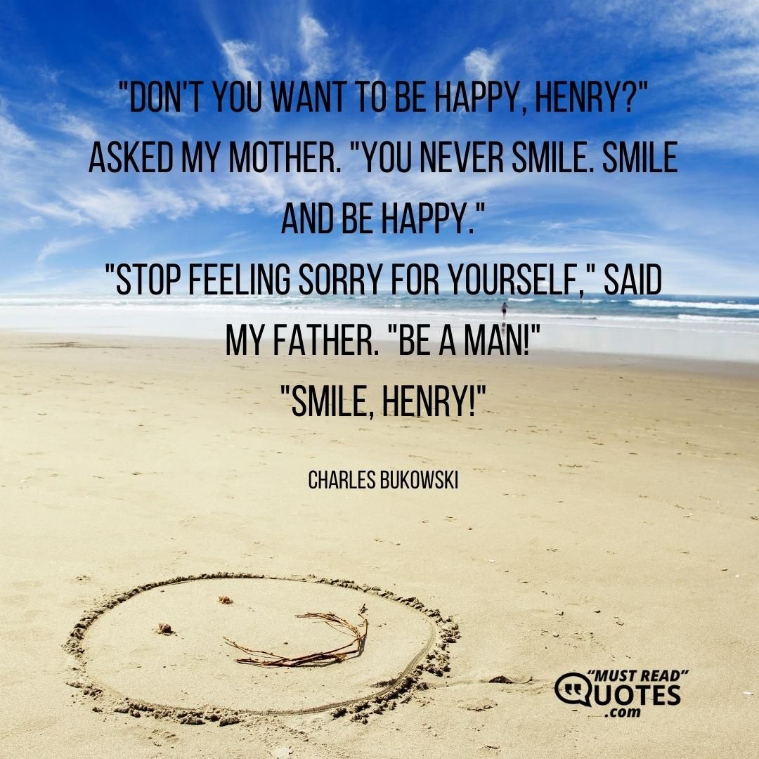 "Don't you want to be happy, Henry?" asked my mother. "You never smile. Smile and be happy." "Stop feeling sorry for yourself," said my father. "Be a man!" "Smile, Henry!"