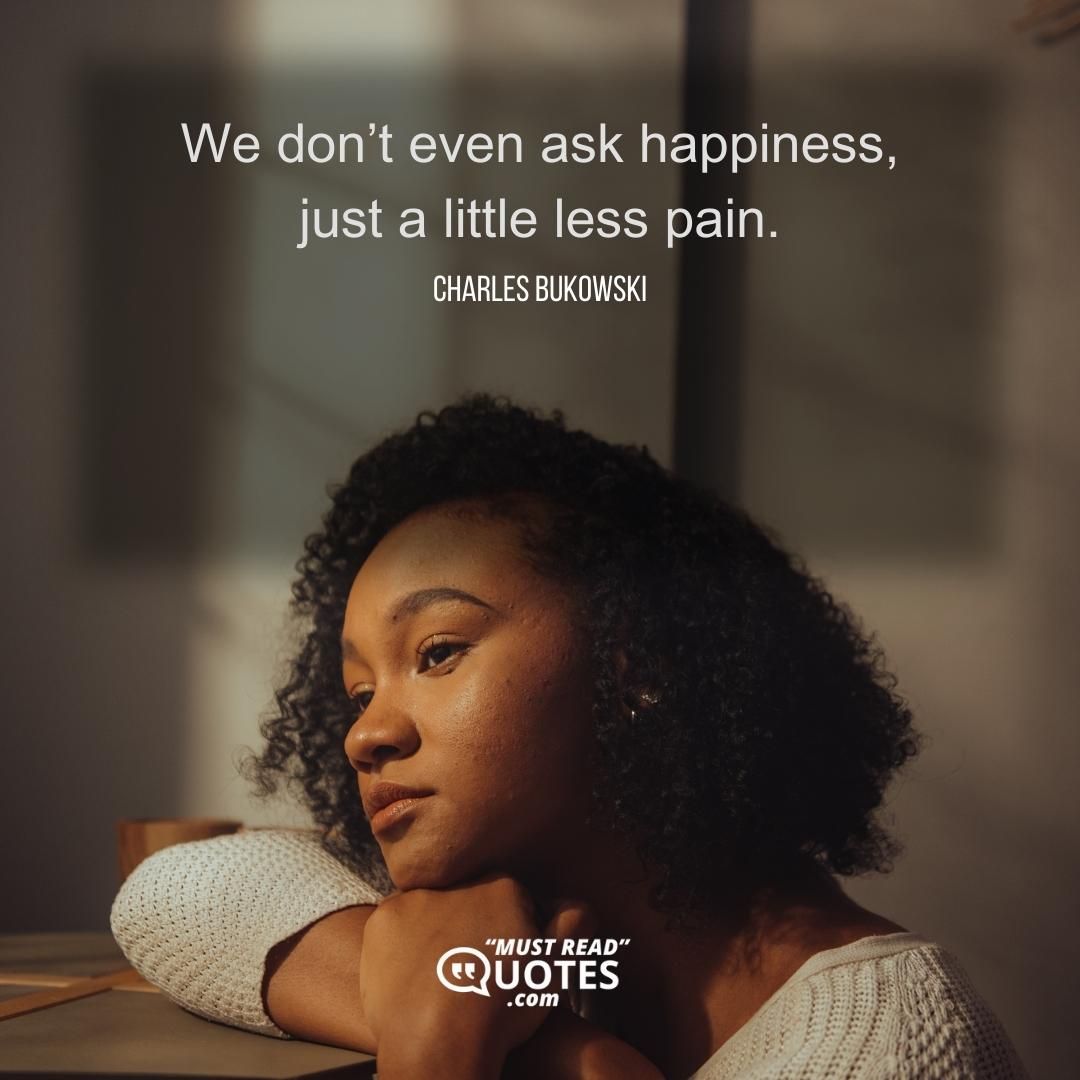 We don’t even ask happiness, just a little less pain.