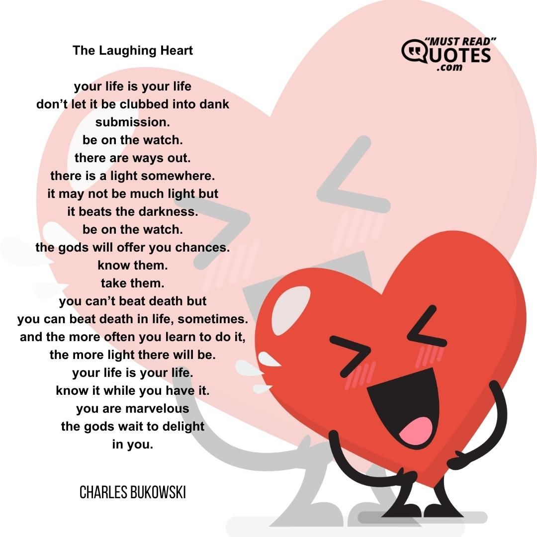The Laughing Heart your life is your life don’t let it be clubbed into dank submission. be on the watch. there are ways out. there is a light somewhere. it may not be much light but it beats the darkness. be on the watch. the gods will offer you chances. know them. take them. you can’t beat death but you can beat death in life, sometimes. and the more often you learn to do it, the more light there will be. your life is your life. know it while you have it. you are marvelous the gods wait to delight in you.